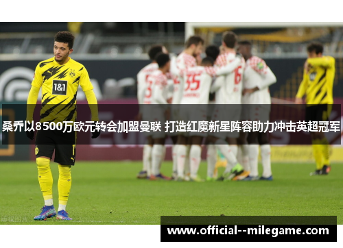 桑乔以8500万欧元转会加盟曼联 打造红魔新星阵容助力冲击英超冠军