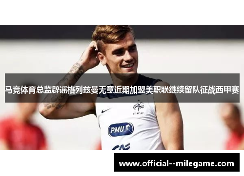 马竞体育总监辟谣格列兹曼无意近期加盟美职联继续留队征战西甲赛