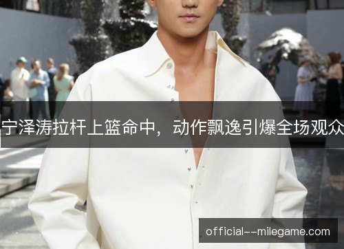 宁泽涛拉杆上篮命中，动作飘逸引爆全场观众